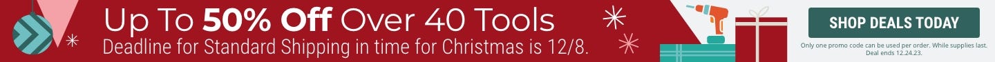 Up to 50% Off over 40 Tools. Only one promo code can be used per order. While supplies last. Deal ends 12.24.23. Deadline for standard shipping in time for Christmas is 12.8.